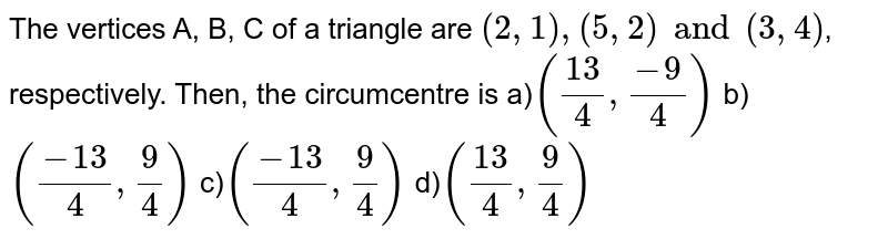 The vertices A, B, C of a triangle are (2,1),(5,2)and(3,4) , respectively. Then, the circumcentre is a) ((13)/(4),(-9)/(4)) b) ((-13)/(4),(9)/(4)) c) ((-13)/(4),(9)/(4)) d) ((13)/(4),(9)/(4))