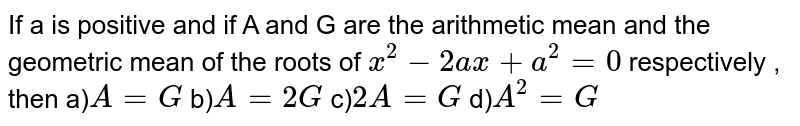 If a is positive  and if A and G are the arithmetic  mean and the geometric mean of the roots  of  `x^(2)-2ax+a^(2)=0`  respectively , then a)`A=G` b)`A=2G` c)`2A=G` d)`A^(2)=G`