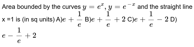 Area bounded by the curves `y = e ^(x) , y = e ^(-x)` and the straight line x =1 is (in sq units) A)`e + (1)/(e)` B)`e + (1)/(e) + 2` C)`e + (1)/(e) -2 ` D)`e - (1)/(e) +2 ` 