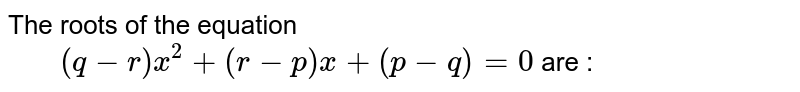 The roots of the equation " "(q-r)x^(2)+(r-p)x+(p-q)=0 are :a) (r-p)(q-r), 1 b) (p-q)/(q-r), 1 c) (p-r)/(q-r), 2 d) (q-r)/(p-q), 2