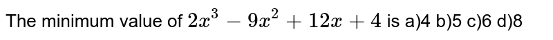 The minimum value of 2x^(3) - 9x^(2) + 12 x + 4 is a)4 b)5 c)6 d)8