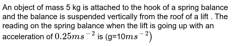 An object of mass 5 kg is attached to the hook of a spring balance and the balance is suspended vertically from the roof of a lift . The reading on the spring balance when the lift is going up with an acceleration of 0.25ms^(-2) is (g=10 ms^(-2))