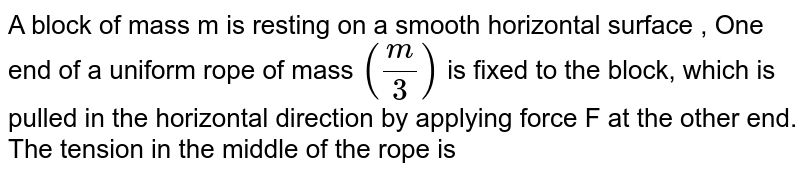 A block of mass m is resting on a smooth horizontal surface , One end of a uniform rope of mass `(m/3)` is fixed to the block, which is pulled in the horizontal direction by applying force F at the other end. The tension in the middle of the rope is 