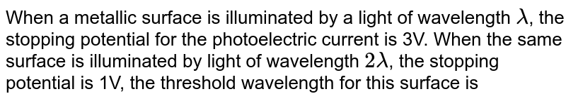 When a metallic surface is illuminated by a light of wavelength lamda , the stopping potential for the photoelectric current is 3V. When the same surface is illuminated by light of wavelength 2 lamda , the stopping potential is 1V, the threshold wavelength for this surface is