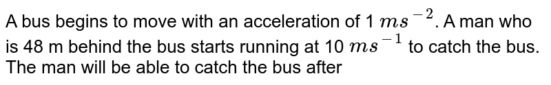 A bus begins to move with an acceleration of 1 ms^(-2) . A man who is 48 m behind the bus starts running at 10 ms^(-1) to catch the bus. The man will be able to catch the bus after