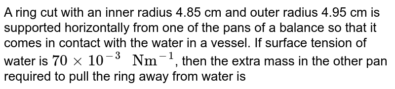 A ring cut with an inner radius 4.85 cm and outer radius 4.95 cm is supported horizontally from one of the pans of a balance so that it comes in contact with the water in a vessel. If surface tension of water is 70 xx 10^(-3) " Nm"^(-1) , then the extra mass in the other pan required to pull the ring away from water is