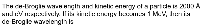 The de-Broglie wavelength and kinetic energy of a particle is 2000 Å and eV respectively. If its kinetic energy becomes 1 MeV, then its de-Broglie wavelength is