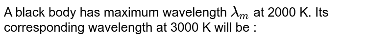 A black body has maximum wavelength lambda _m at 2000 K. Its corresponding wavelength at 3000 K will be :