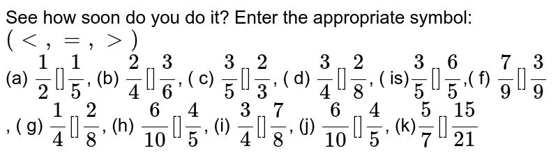 See how soon do you do it? Enter the appropriate symbol: (lt ,=, gt) (a) 1/2 [ ] 1/5 , (b) 2/4 [ ] 3/6 , ( c) 3/5 [ ] 2/3 , ( d) 3/4 [ ] 2/8 , ( is) 3/5 [ ] 6/5 ,( f) 7/9 [ ] 3/9 , ( g) 1/4 [ ] 2/8 , (h) 6/10 [ ] 4/5 , (i) 3/4 [ ] 7/8 , (j) 6/10 [ ] 4/5 , (k) 5/7 [ ] 15/21