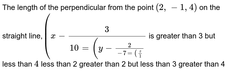 The length of the perpendicular from the point (2, -1,4) on the straight line, (x-3 /(10 =(y-2 /(-7 =(z /(1 is greater than 3 but less than 4 less than 2 greater than 2 but less than 3 greater than 4
