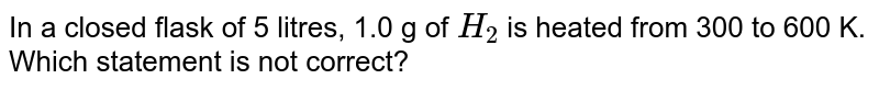 In a closed flask of 5 litres, 1.0 g of H_2 is heated from 300 to 600 K. Which statement is not correct?