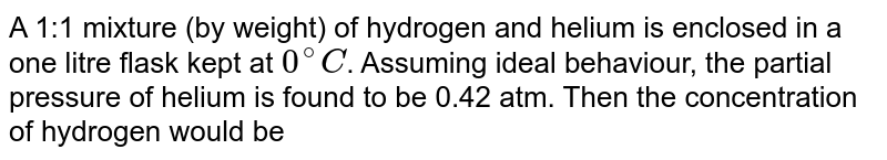 A 1:1 mixture (by weight) of hydrogen and helium is enclosed in a one litre flask kept at 0^(@)C . Assuming ideal behaviour, the partial pressure of helium is found to be 0.42 atm. Then the concentration of hydrogen would be