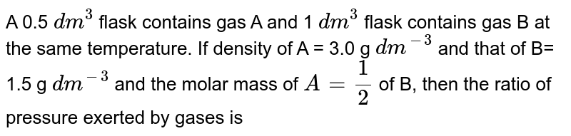 A 0.5 dm^(3) flask contains gas A and 1 dm^(3) flask contains gas B at the same temperature. If density of A = 3.0 g dm^(-3) and that of B= 1.5 g dm^(-3) and the molar mass of A=(1)/(2) of B, then the ratio of pressure exerted by gases is