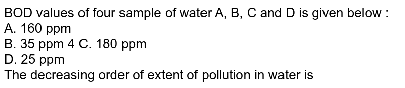 BOD values of four sample of water A, B, C and D is given below :  <br>  A. 160 ppm  <br>  B. 35 ppm 4 C. 180 ppm  <br>  D. 25 ppm  <br>  The decreasing order of extent of pollution in water is
