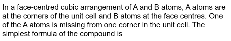 In a face-centred cubic arrangement of A and B atoms, A atoms are at the corners of the unit cell and B atoms at the face centres. One of the A atoms is missing from one corner in the unit cell. The simplest formula of the compound is