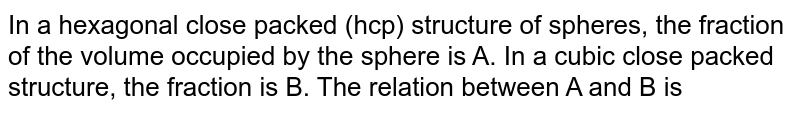In a hexagonal close packed (hcp) structure of spheres, the fraction of the volume occupied by the sphere is A. In a cubic close packed structure, the fraction is B. The relation between A and B is
