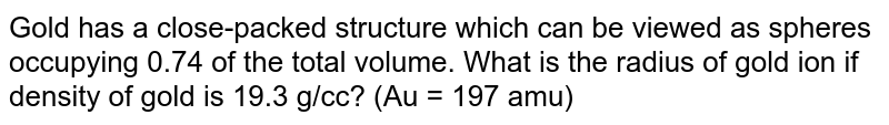 Gold has a close-packed structure which can be viewed as spheres occupying 0.74 of the total volume. What is the radius of gold ion if density of gold is 19.3 g/cc? (Au = 197 amu)
