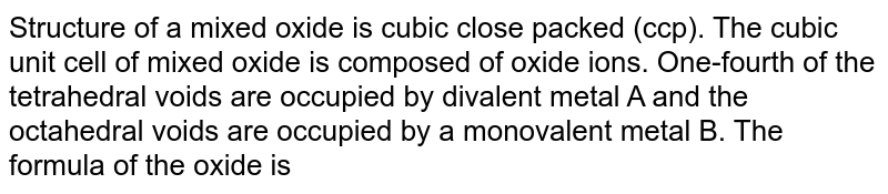 Structure of a mixed oxide is cubic close packed (ccp). The cubic unit cell of mixed oxide is composed of oxide ions. One-fourth of the tetrahedral voids are occupied by divalent metal A and the octahedral voids are occupied by a monovalent metal B. The formula of the oxide is