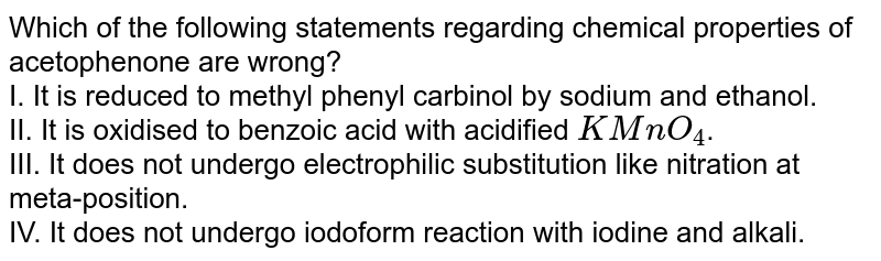 Which of the following statements regarding chemical properties of acetophenone are wrong? I. It is reduced to methyl phenyl carbinol by sodium and ethanol. II. It is oxidised to benzoic acid with acidified KMnO_4 . III. It does not undergo electrophilic substitution like nitration at meta-position. IV. It does not undergo iodoform reaction with iodine and alkali.