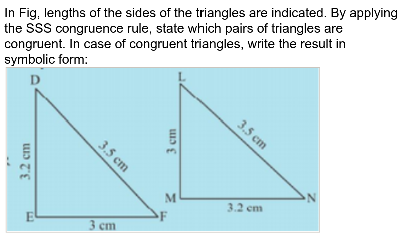 In Fig, lengths of the sides of the triangles are indicated. By applying the SSS congruence rule, state which pairs of triangles are congruent. In case of congruent triangles, write the result in symbolic form: <br><img src="https://doubtnut-static.s.llnwi.net/static/physics_images/PSEB_MAT_VII_C07_E05_002_Q01.png" width="80%">