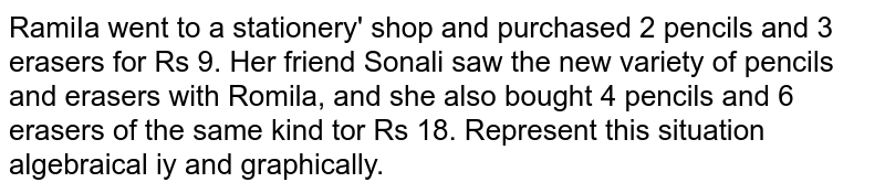 RamiIa went to a stationery' shop and purchased 2 pencils and 3 erasers for Rs 9. Her friend Sonali saw the new variety of pencils and erasers with Romila, and she also bought 4 pencils and 6 erasers of the same kind tor Rs 18. Represent this situation algebraical iy and graphically.