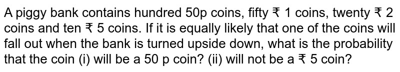 A piggy bank contains hundred 50p coins, fifty ₹ 1 coins, twenty ₹ 2 coins and ten ₹ 5 coins. If it is equally likely that one of the coins will fall out when the bank is turned upside down, what is the probability that the coin (i) will be a 50 p coin? (ii) will not be a ₹ 5 coin?