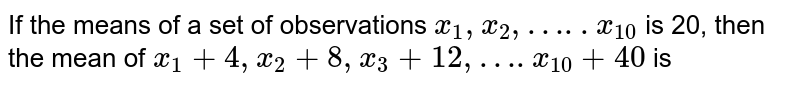 If the means of a set of observations `x_(1), x_(2),…..x_(10)` is 20, then the mean of `x_(1)+4, x_(2)+8, x_(3)+12,….x_(10) +40` is