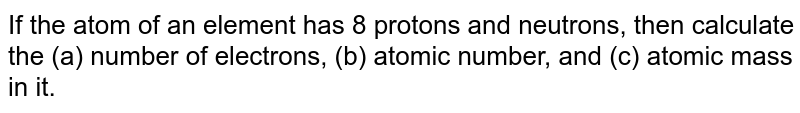 If the atom of an element has 8 protons and neutrons, then calculate the (a) number of electrons, (b) atomic number, and (c) atomic mass in it.