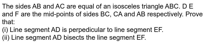 The sides AB and AC are equal of an isosceles triangle ABC. D E and F are the mid-points of sides BC, CA and AB respectively. Prove that: <br> (i) Line segment AD is perpedicular to line segment EF. <br> (ii) Line segment AD bisects the line segment EF. 