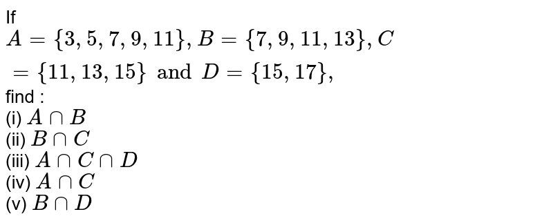 If A={3,5,7,9,11},B={7,9,11,13},C={11,13,15} and D={15,17}, find : (i) A cap B (ii) B cap C (iii) A cap C cap D (iv) A cap C (v) B cap D