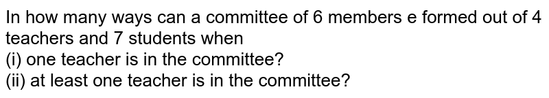 In how many ways can a committee of 6 members e formed out of 4 teachers and 7 students when (i) one teacher is in the committee? (ii) at least one teacher is in the committee?