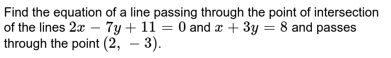 Find the equation of a line passing through the point of intersection of the lines `2x-7y+11=0` and `x+3y=8` and passes through the point `(2,-3)`.