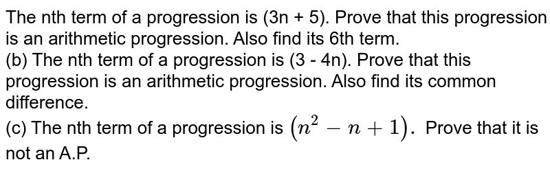 (a) The nth term of a progression is `(3n + 5)`. Prove that this progression is an arithmetic progression. Also find its 6th term.  (b) The nth term of a progression is `(3 - 4n)`. Prove that this progression is an arithmetic progression. Also find its common difference.  (c) The nth term of a progression is `(n^(2) - n + 1).` Prove that it is not an A.P. 