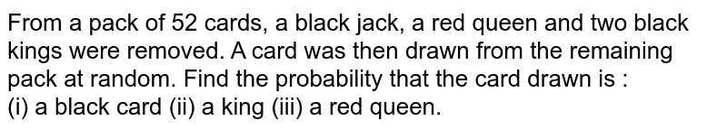 From a pack of 52 cards, a black jack, a red queen and two black kings were removed. A card was then drawn from the remaining pack at random. Find the probability that the card drawn is : <br> (i) a black card (ii) a king (iii) a red queen. 