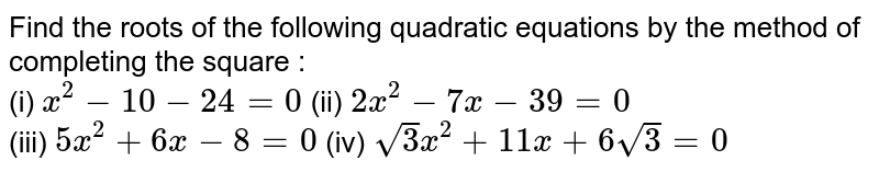 Find the roots of the following quadratic equations by the method of completing the square : <br> (i) `x^(2)-10-24=0` (ii) `2x^(2)-7x-39=0` <br> (iii) `5x^(2)+6x-8=0` 