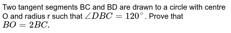 Two tangent segments BC and BD are drawn to a circle with centre O and radius r such that `angleDBC=120^(@)`. Prove that `BO=2BC.`