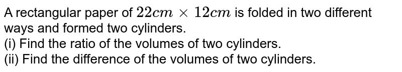 A rectangular paper of 22cm xx 12cm is folded in two different ways and formed two cylinders. (i) Find the ratio of the volumes of two cylinders. (ii) Find the difference of the volumes of two cylinders.