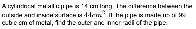 A cylindrical metallic pipe is 14 cm long. The difference between the outside and inside surface is `44 cm^(2)`. If the pipe is made up of 99 cubic cm of metal, find the outer and inner radii of the pipe.