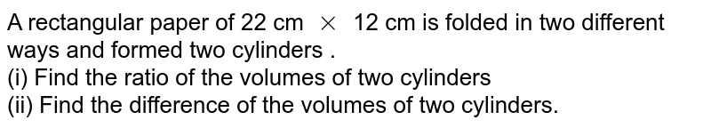 A rectangular paper of 22 cm xx 12 cm is folded in two different ways and formed two cylinders . (i) Find the ratio of the volumes of two cylinders (ii) Find the difference of the volumes of two cylinders.