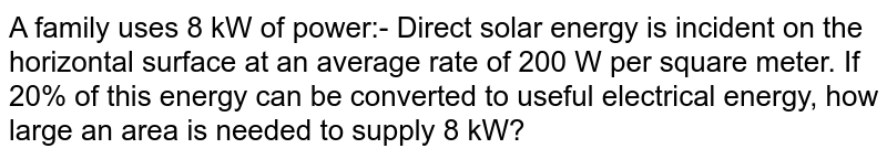 A family uses 8 kW of power:- Direct solar energy is incident on the horizontal surface at an average rate of 200 W per square meter. If 20% of this energy can be converted to useful electrical energy, how large an area is needed to supply 8 kW?