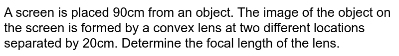 A screen is placed 90cm from an object. The image of the object on the screen is formed by a convex lens at two different locations separated by 20cm. Determine the focal length of the lens.