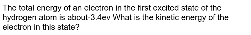 The total energy of an electron in the first excited state of the hydrogen atom is about-3.4ev What is the kinetic energy of the electron in this state?