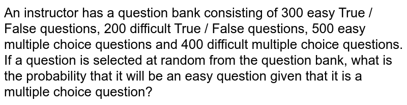 An instructor has a question bank consisting of 300 easy True / False questions, 200 difficult True / False questions, 500 easy multiple choice questions and 400 difficult multiple choice questions. If a question is selected at random from the question bank, what is the probability that it will be an easy question given that it is a multiple choice question?