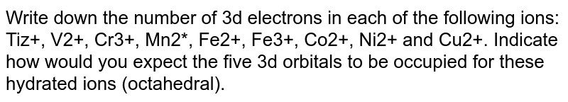 Write down the number of 3d electrons in each of the following ions: Tiz+, V2+, Cr3+, Mn2*, Fe2+, Fe3+, Co2+, Ni2+ and Cu2+. Indicate how would you expect the five 3d orbitals to be occupied for these hydrated ions (octahedral).