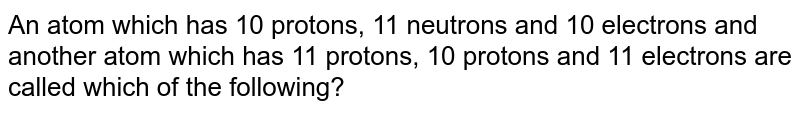 An atom which has 10 protons, 11 neutrons and 10 electrons and another atom which has 11 protons, 10 protons and 11 electrons are called which of the following?
