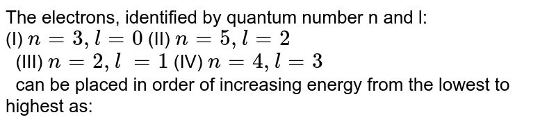 The electrons, identified by quantum number n and l: (I) n = 3, l =0 (II) n = 5, l = 2 (III) n = 2,l = 1 (IV) n=4,l = 3 can be placed in order of increasing energy from the lowest to highest as: