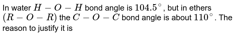 In water H-O-H bond angle is 104.5^(@) , but in ethers (R-O-R) the C-O-C bond angle is about 110^(@) . The reason to justify it is