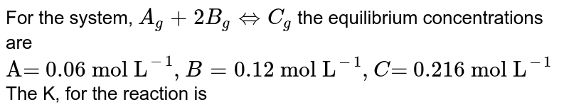 For the system, A_(g) + 2B_(g) Leftrightarrow C_(g) the equilibrium concentrations are "A= 0.06 mol L"^(-1), B= "0.12 mol L"^(-1), C"= 0.216 mol L"^(-1) The K, for the reaction is