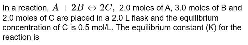 In a reaction, A + 2B Leftrightarrow 2C, 2.0 moles of A, 3.0 moles of B and 2.0 moles of C are placed in a 2.0 L flask and the equilibrium concentration of C is 0.5 mol/L. The equilibrium constant (K) for the reaction is