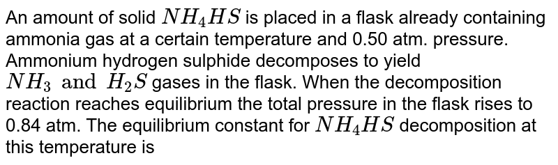 An amount of solid NH_4HS is placed in a flask already containing ammonia gas at a certain temperature and 0.50 atm. pressure. Ammonium hydrogen sulphide decomposes to yield NH_3 and H_2S gases in the flask. When the decomposition reaction reaches equilibrium the total pressure in the flask rises to 0.84 atm. The equilibrium constant for NH_4HS decomposition at this temperature is